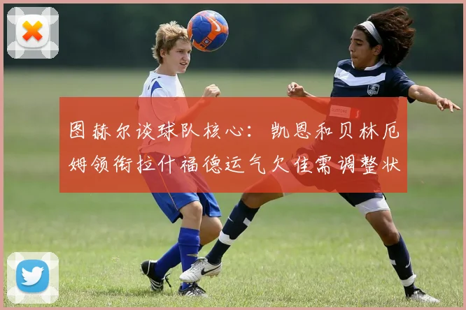 图赫尔谈球队核心：凯恩和贝林厄姆领衔拉什福德运气欠佳需调整状态