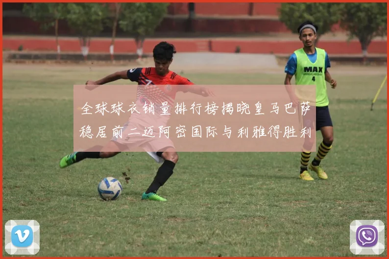 全球球衣销量排行榜揭晓皇马巴萨稳居前二迈阿密国际与利雅得胜利表现抢眼