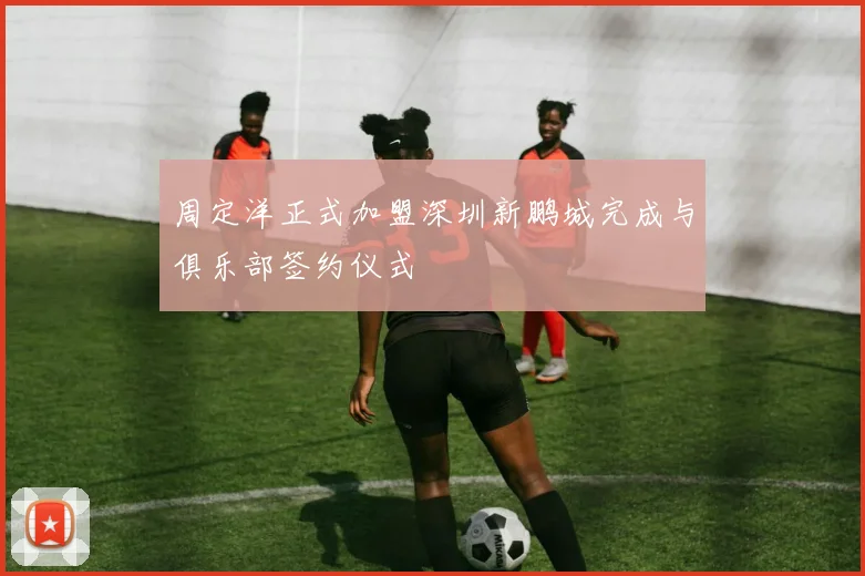 周定洋正式加盟深圳新鹏城完成与俱乐部签约仪式