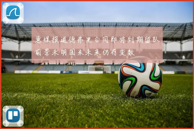 意媒报道德弗里合同即将到期留队前景未明国米未来仍存变数