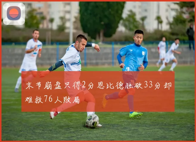 末节崩盘只得2分恩比德独砍33分却难救76人败局