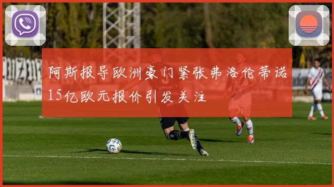 阿斯报导欧洲豪门紧张弗洛伦蒂诺15亿欧元报价引发关注