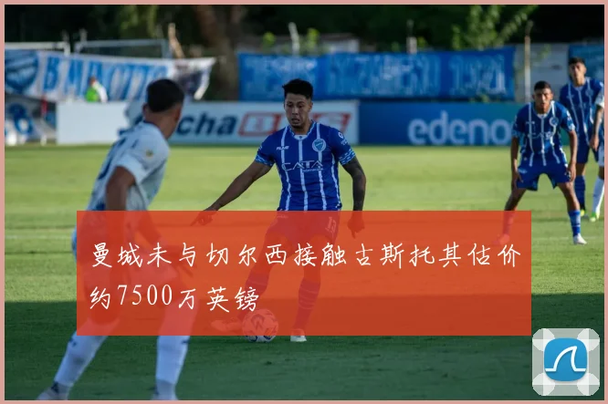 曼城未与切尔西接触古斯托其估价约7500万英镑