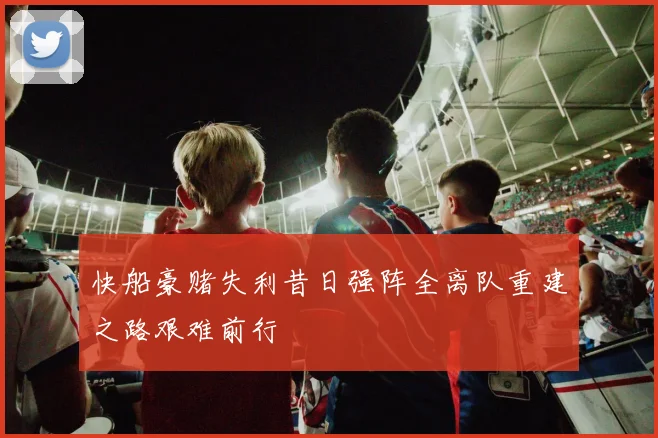 快船豪赌失利昔日强阵全离队重建之路艰难前行
