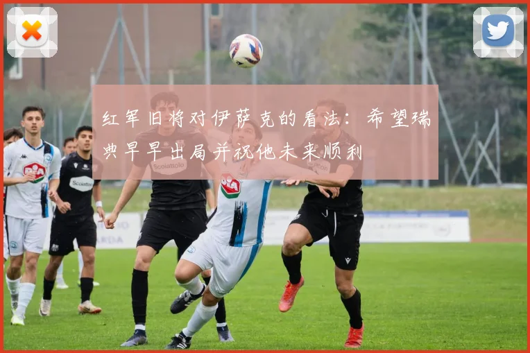 红军旧将对伊萨克的看法：希望瑞典早早出局并祝他未来顺利
