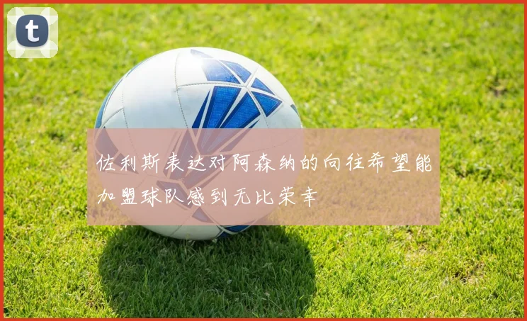 佐利斯表达对阿森纳的向往希望能加盟球队感到无比荣幸