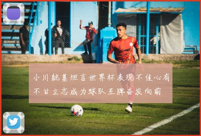 小川航基坦言世界杯表现不佳心有不甘立志成为球队王牌奋发向前