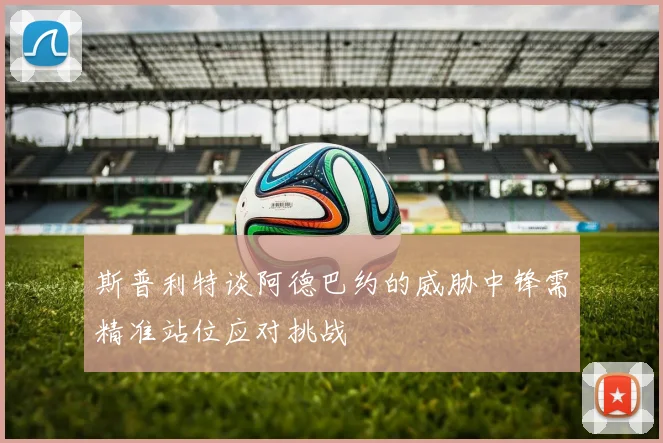 斯普利特谈阿德巴约的威胁中锋需精准站位应对挑战