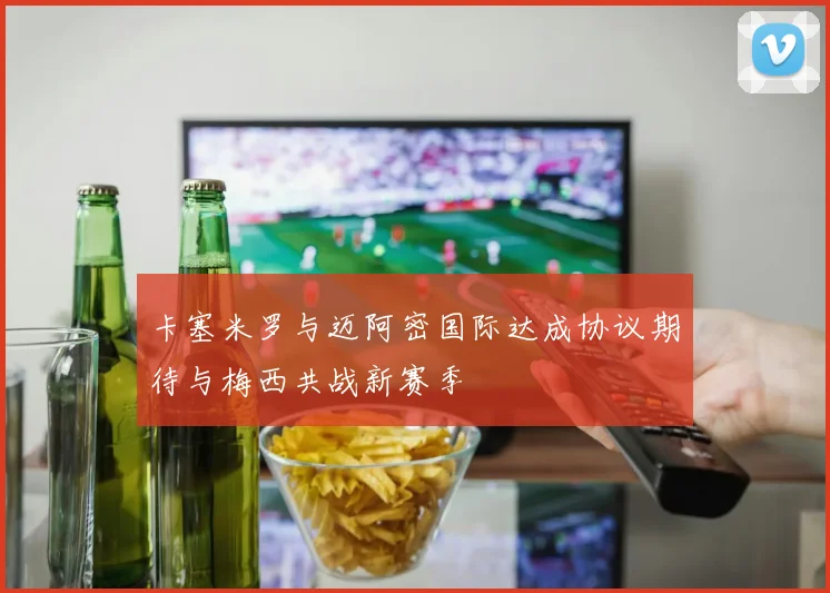 卡塞米罗与迈阿密国际达成协议期待与梅西共战新赛季