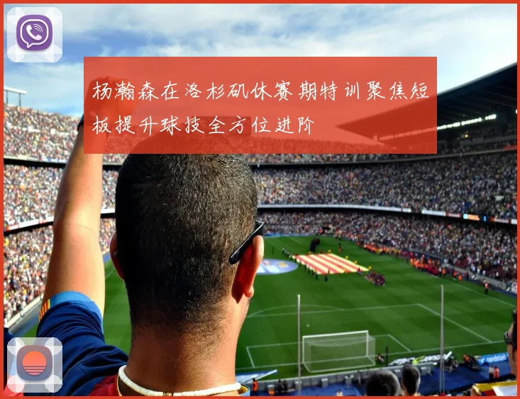 杨瀚森在洛杉矶休赛期特训聚焦短板提升球技全方位进阶