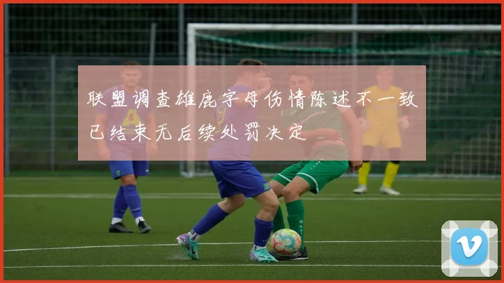 联盟调查雄鹿字母伤情陈述不一致已结束无后续处罚决定