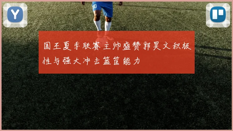 国王夏季联赛主帅盛赞郭昊文积极性与强大冲击篮筐能力