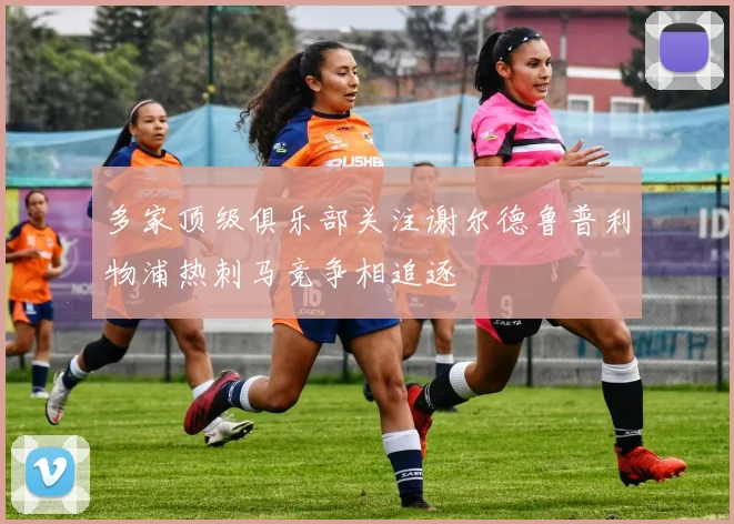 多家顶级俱乐部关注谢尔德鲁普利物浦热刺马竞争相追逐
