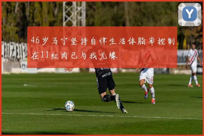 46岁马宁坚持自律生活体脂率控制在11红肉已与我无缘