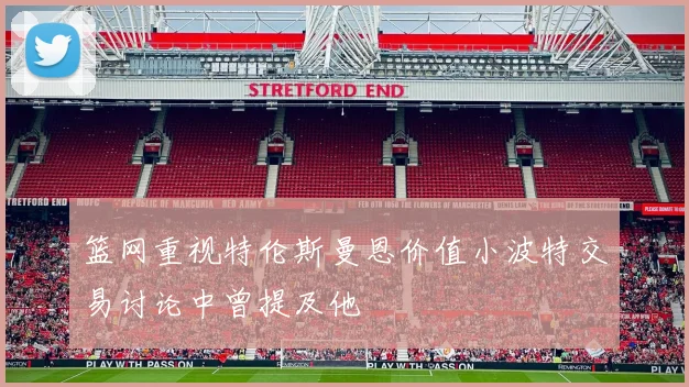 篮网重视特伦斯曼恩价值小波特交易讨论中曾提及他