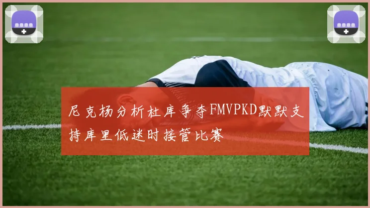 尼克杨分析杜库争夺FMVPKD默默支持库里低迷时接管比赛