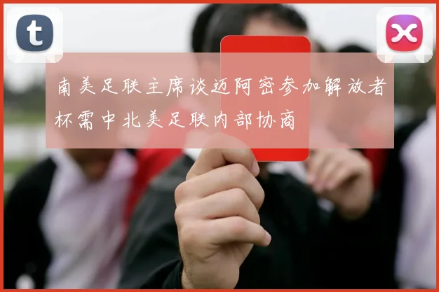 南美足联主席谈迈阿密参加解放者杯需中北美足联内部协商