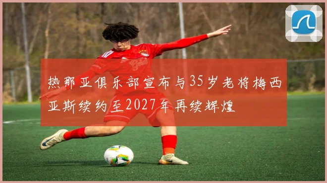 热那亚俱乐部宣布与35岁老将梅西亚斯续约至2027年再续辉煌